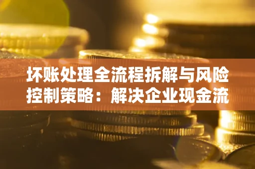 武汉坏账处理全流程拆解与风险控制策略：解决企业现金流顽疾的实战指南