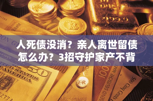 武汉人死债没消？亲人离世留债怎么办？3招守护家产不背锅