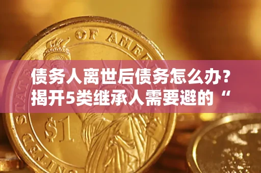 武汉债务人离世后债务怎么办？揭开5类继承人需要避的“坑”