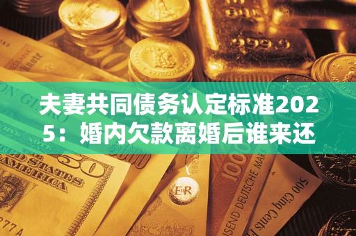 武汉夫妻共同债务认定标准2025：婚内欠款离婚后谁来还？